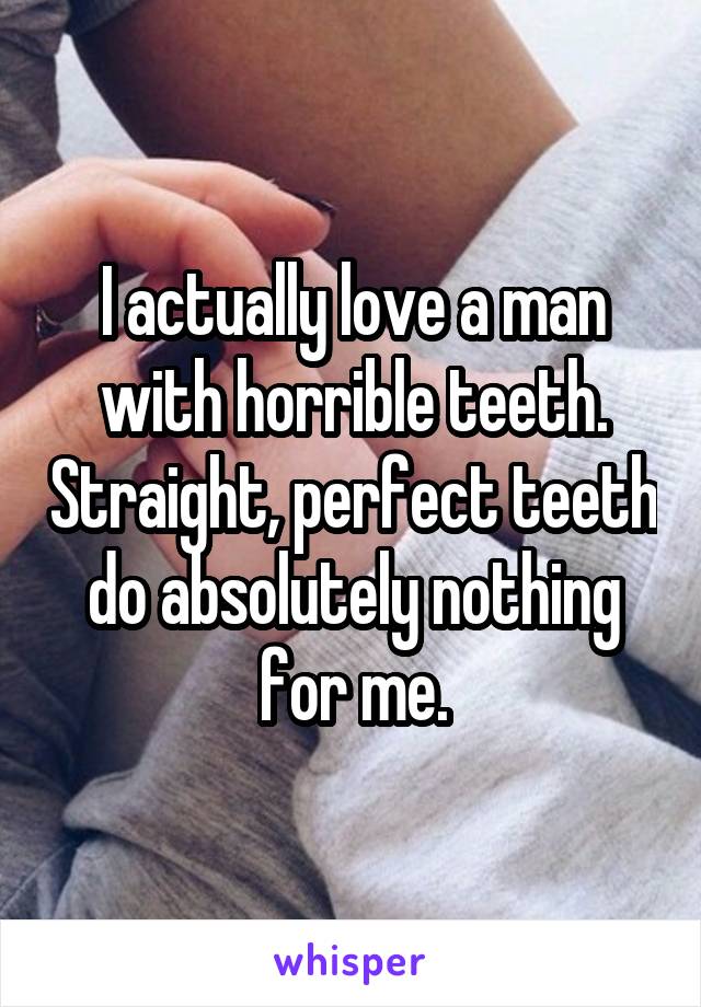 I actually love a man with horrible teeth. Straight, perfect teeth do absolutely nothing for me.