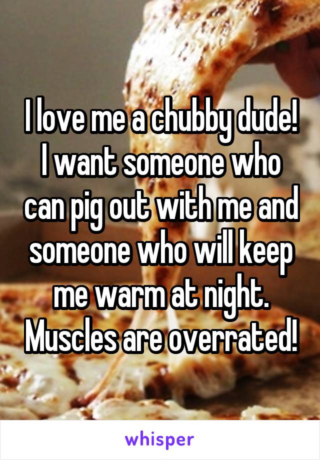 I love me a chubby dude! I want someone who can pig out with me and someone who will keep me warm at night. Muscles are overrated!