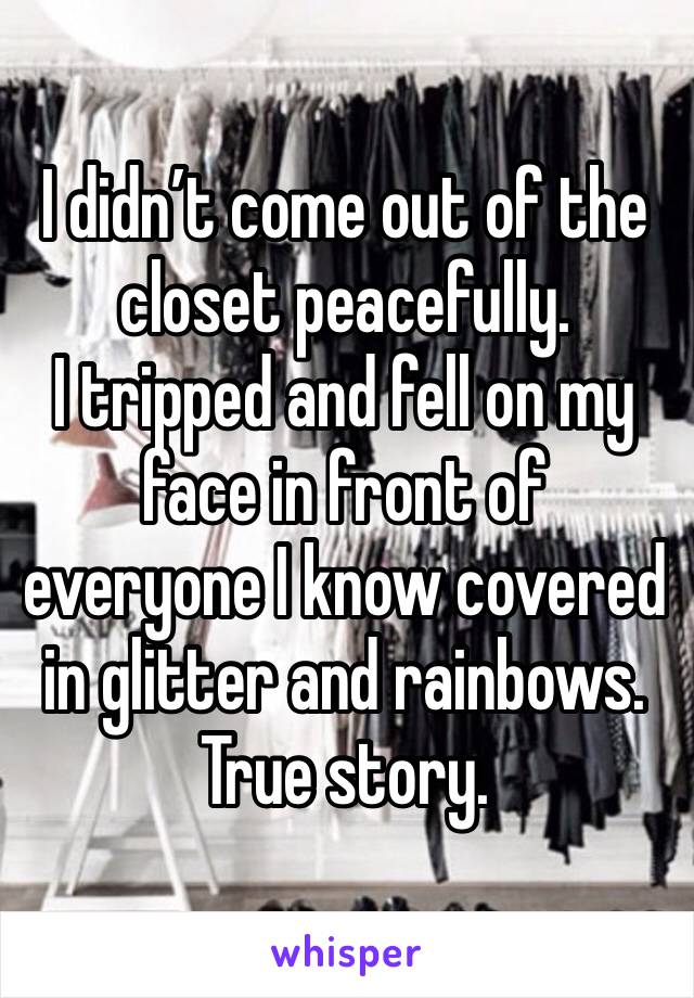 I didn’t come out of the closet peacefully. 
I tripped and fell on my face in front of everyone I know covered in glitter and rainbows.
True story.