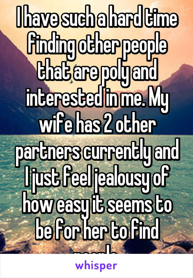 I have such a hard time finding other people that are poly and interested in me. My wife has 2 other partners currently and I just feel jealousy of how easy it seems to be for her to find people.
