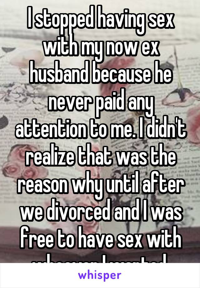 I stopped having sex with my now ex husband because he never paid any attention to me. I didn't realize that was the reason why until after we divorced and I was free to have sex with whoever I wanted.