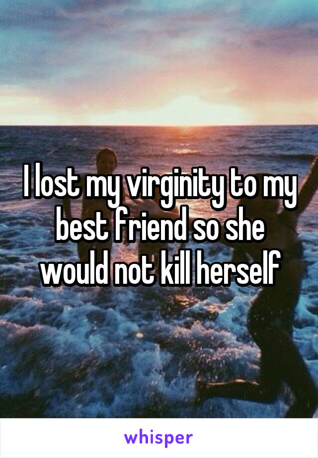 I lost my virginity to my best friend so she would not kill herself