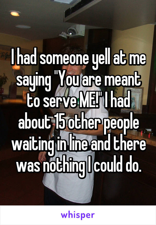 I had someone yell at me saying "You are meant to serve ME!" I had about 15 other people waiting in line and there was nothing I could do.