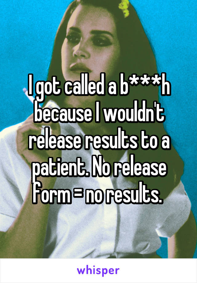 I got called a b***h because I wouldn't release results to a patient. No release form = no results. 