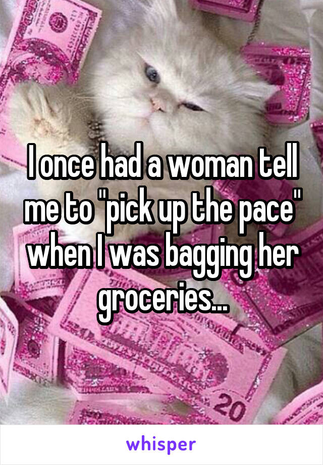 I once had a woman tell me to "pick up the pace" when I was bagging her groceries...