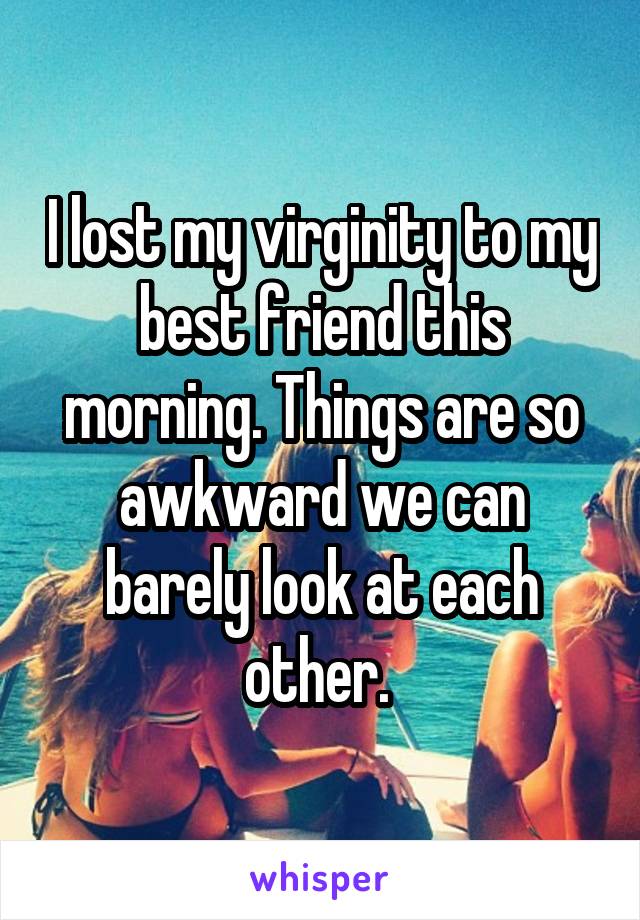 I lost my virginity to my best friend this morning. Things are so awkward we can barely look at each other. 