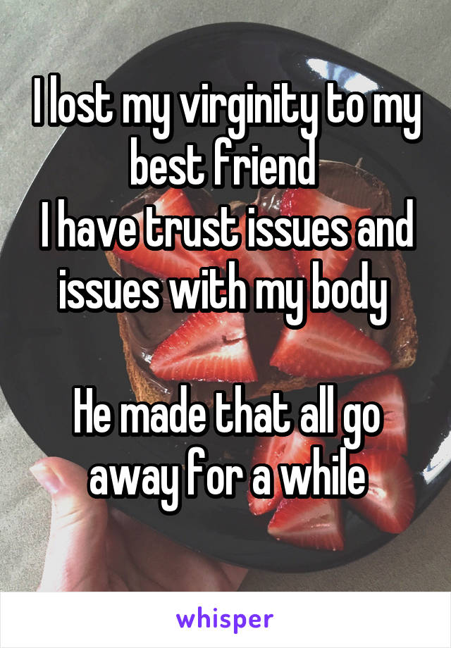 I lost my virginity to my best friend 
I have trust issues and issues with my body 

He made that all go away for a while
