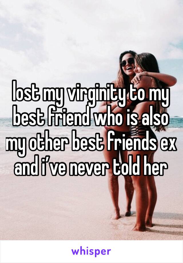 lost my virginity to my best friend who is also my other best friends ex and i’ve never told her 