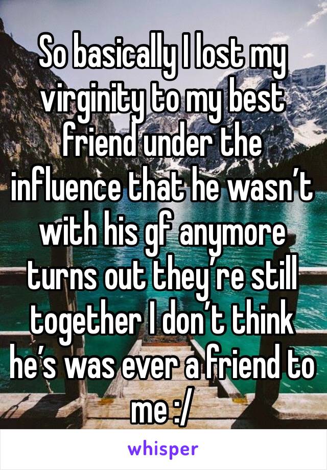 So basically I lost my virginity to my best friend under the influence that he wasn’t with his gf anymore turns out they’re still together I don’t think he’s was ever a friend to me :/