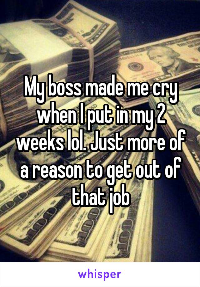 My boss made me cry when I put in my 2 weeks lol. Just more of a reason to get out of that job