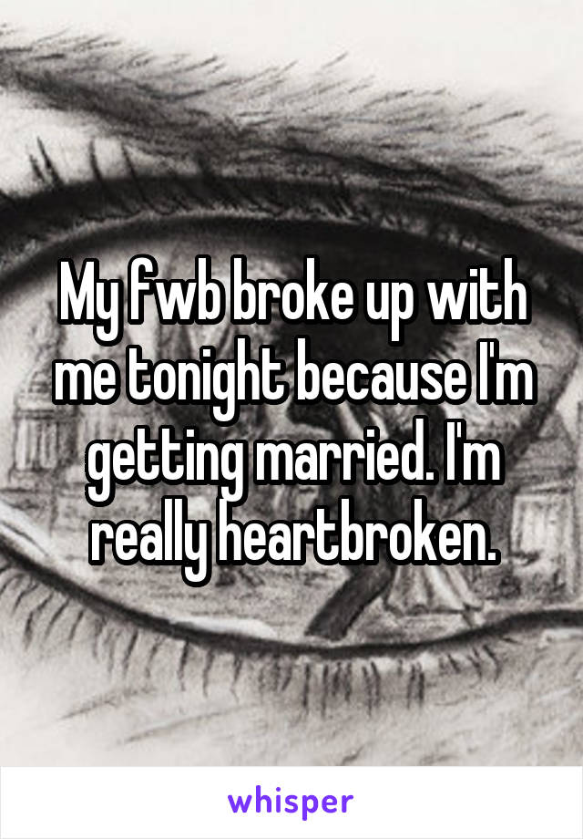 My fwb broke up with me tonight because I'm getting married. I'm really heartbroken.