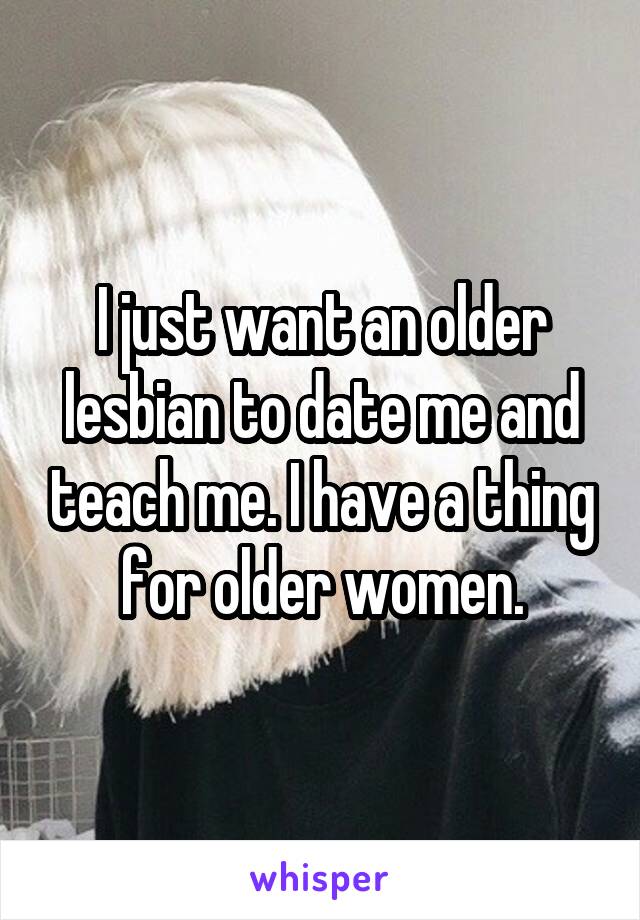 I just want an older lesbian to date me and teach me. I have a thing for older women.