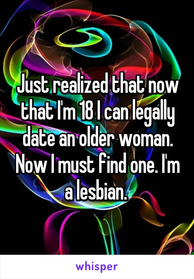 Just realized that now that I'm 18 I can legally date an older woman. Now I must find one. I'm a lesbian. 