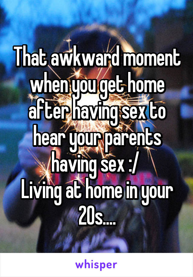 That awkward moment when you get home after having sex to hear your parents having sex :/ 
Living at home in your 20s....