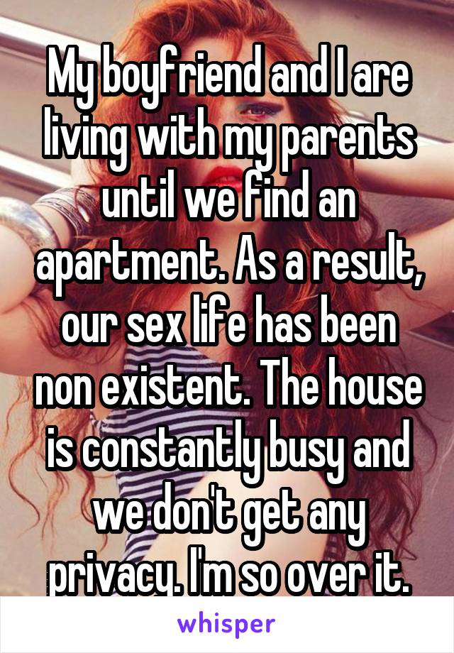 My boyfriend and I are living with my parents until we find an apartment. As a result, our sex life has been non existent. The house is constantly busy and we don't get any privacy. I'm so over it.