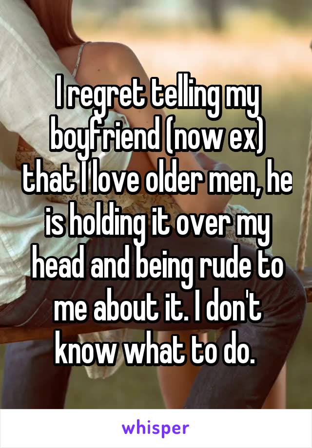 I regret telling my boyfriend (now ex) that I love older men, he is holding it over my head and being rude to me about it. I don't know what to do. 