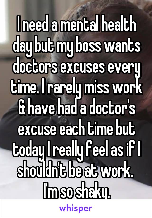 I need a mental health day but my boss wants doctors excuses every time. I rarely miss work & have had a doctor's excuse each time but today I really feel as if I shouldn't be at work.  I'm so shaky.