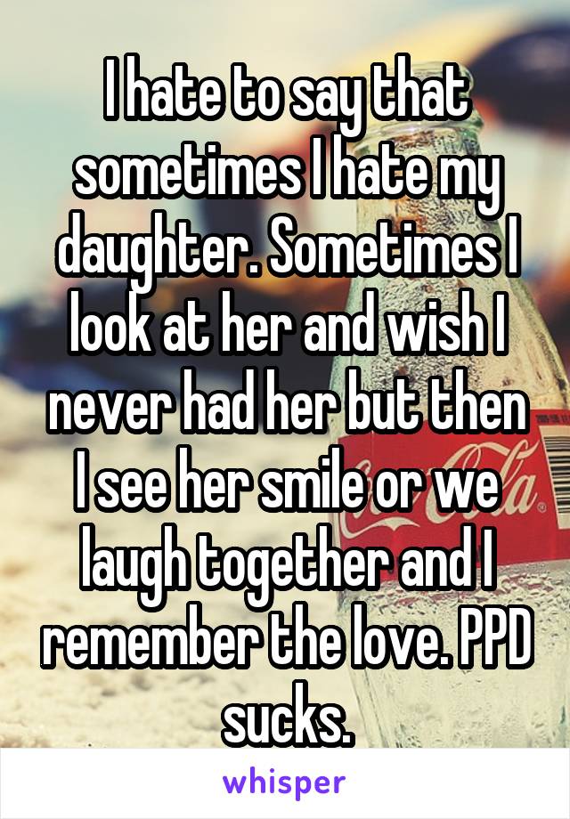 I hate to say that sometimes I hate my daughter. Sometimes I look at her and wish I never had her but then I see her smile or we laugh together and I remember the love. PPD sucks.