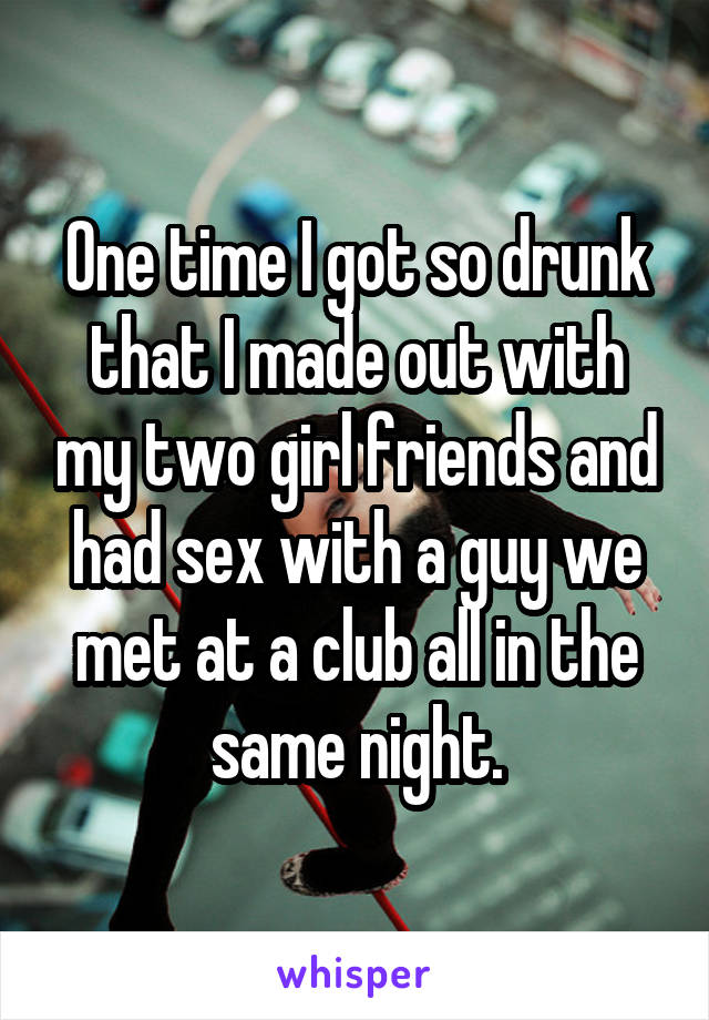 One time I got so drunk that I made out with my two girl friends and had sex with a guy we met at a club all in the same night.
