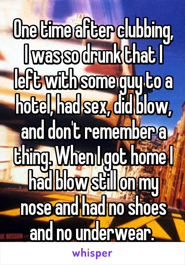 One time after clubbing, I was so drunk that I left with some guy to a hotel, had sex, did blow, and don't remember a thing. When I got home I had blow still on my nose and had no shoes and no underwear. 