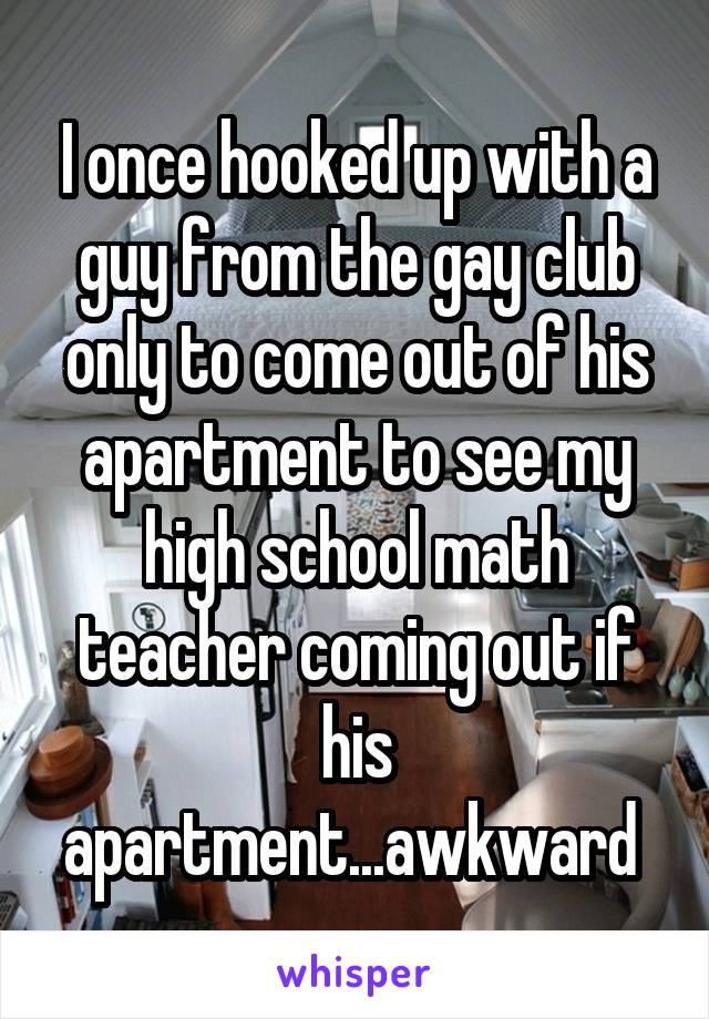 I once hooked up with a guy from the gay club only to come out of his apartment to see my high school math teacher coming out if his apartment...awkward 