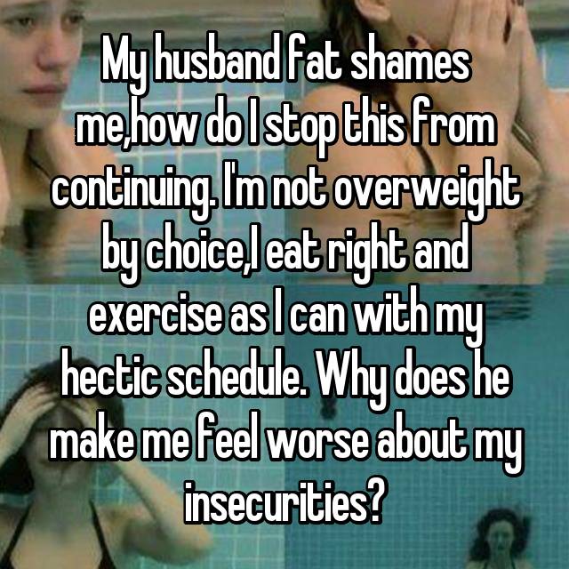 My husband fat shames me,how do I stop this from continuing. I'm not overweight by choice,I eat right and exercise as I can with my hectic schedule. Why does he make me feel worse about my insecurities?