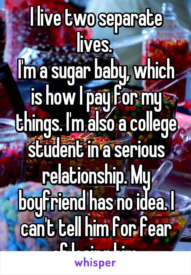 I live two separate lives. 
I'm a sugar baby, which is how I pay for my things. I'm also a college student in a serious relationship. My boyfriend has no idea. I can't tell him for fear of losing him.