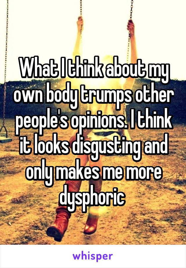 What I think about my own body trumps other people's opinions. I think it looks disgusting and only makes me more dysphoric 