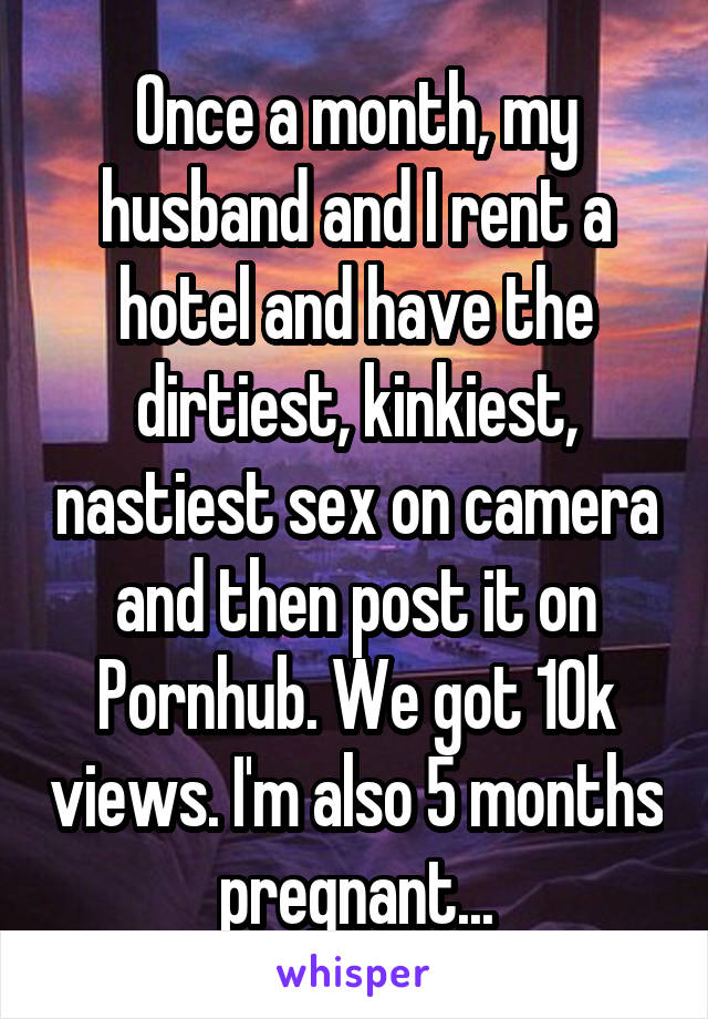Once a month, my husband and I rent a hotel and have the dirtiest, kinkiest, nastiest sex on camera and then post it on Pornhub. We got 10k views. I'm also 5 months pregnant...