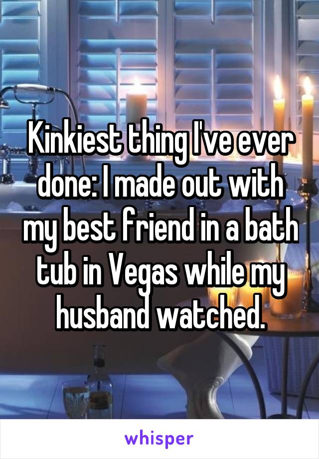 Kinkiest thing I've ever done: I made out with my best friend in a bath tub in Vegas while my husband watched.