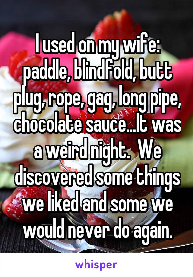 I used on my wife: paddle, blindfold, butt plug, rope, gag, long pipe, chocolate sauce...It was a weird night.  We discovered some things we liked and some we would never do again.