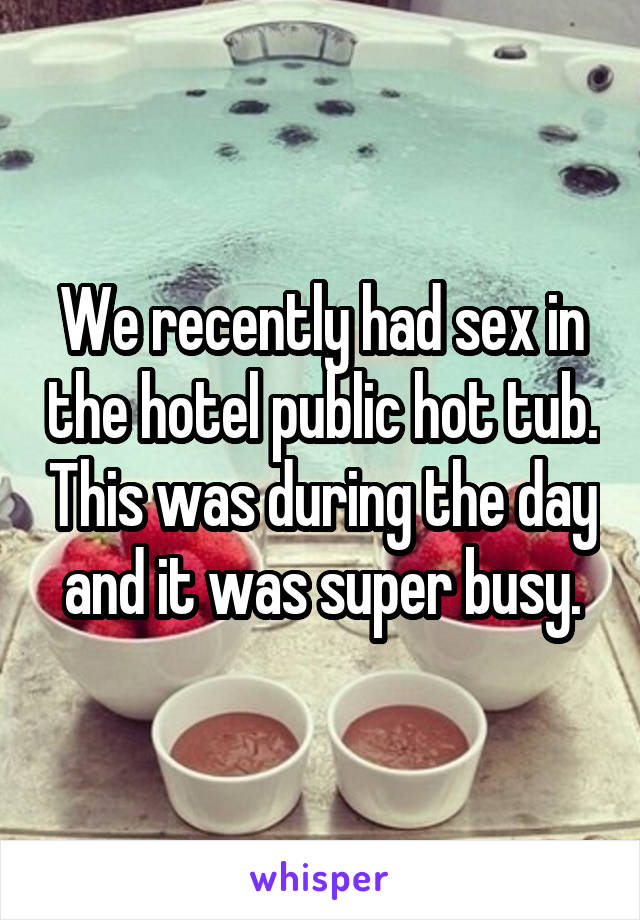 We recently had sex in the hotel public hot tub. This was during the day and it was super busy.