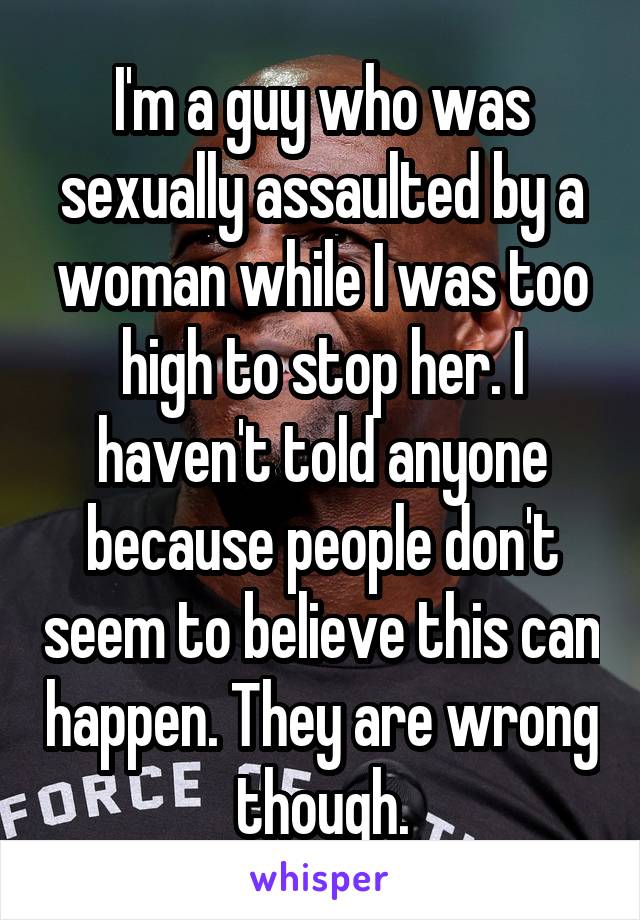 I'm a guy who was sexually assaulted by a woman while I was too high to stop her. I haven't told anyone because people don't seem to believe this can happen. They are wrong though.
