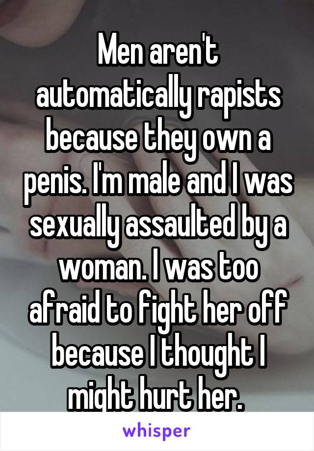 Men aren't automatically rapists because they own a penis. I'm male and I was sexually assaulted by a woman. I was too afraid to fight her off because I thought I might hurt her. 