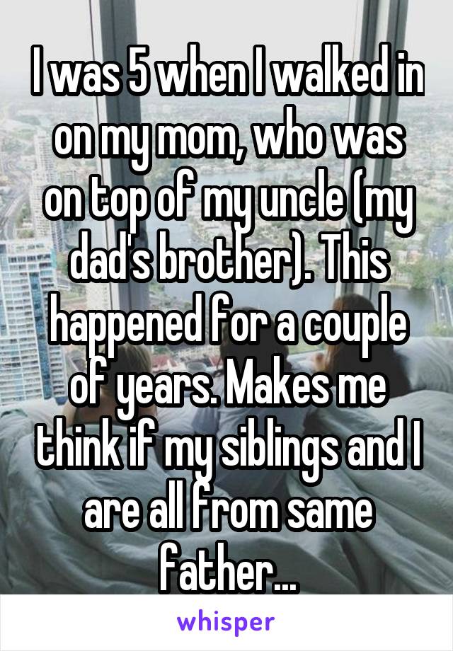I was 5 when I walked in on my mom, who was on top of my uncle (my dad's brother). This happened for a couple of years. Makes me think if my siblings and I are all from same father...