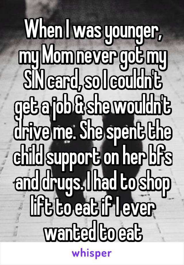 When I was younger, my Mom never got my SIN card, so I couldn't get a job & she wouldn't drive me. She spent the child support on her bfs and drugs. I had to shop lift to eat if I ever wanted to eat