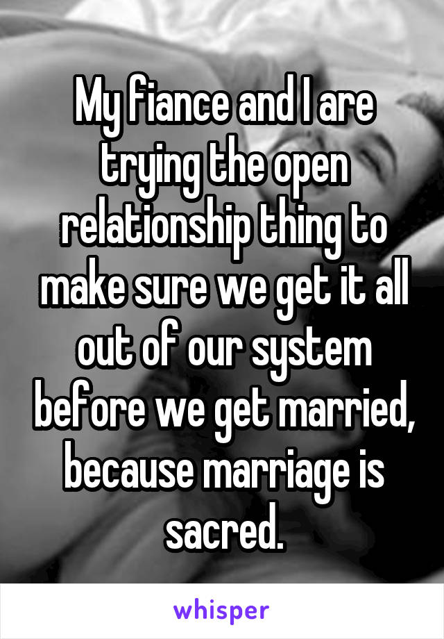 My fiance and I are trying the open relationship thing to make sure we get it all out of our system before we get married, because marriage is sacred.