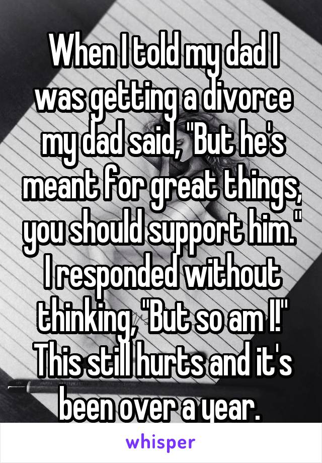 When I told my dad I was getting a divorce my dad said, "But he's meant for great things, you should support him." I responded without thinking, "But so am I!" This still hurts and it's been over a year. 