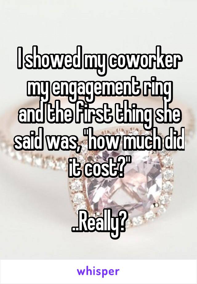 I showed my coworker my engagement ring and the first thing she said was, "how much did it cost?"

..Really?