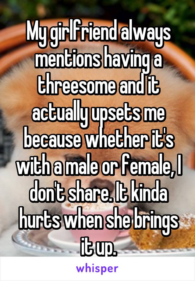 My girlfriend always mentions having a threesome and it actually upsets me because whether it's with a male or female, I don't share. It kinda hurts when she brings it up.