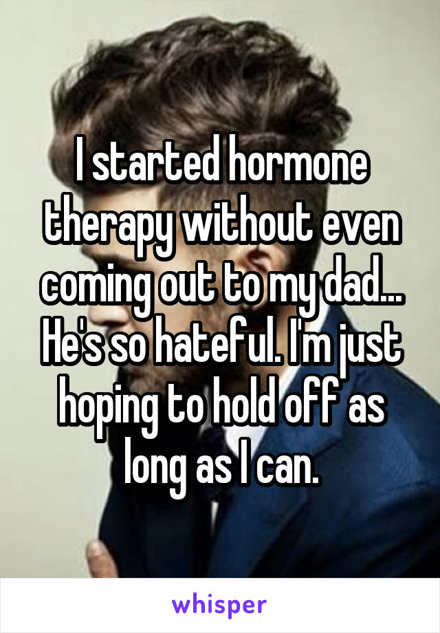 I started hormone therapy without even coming out to my dad... He's so hateful. I'm just hoping to hold off as long as I can.