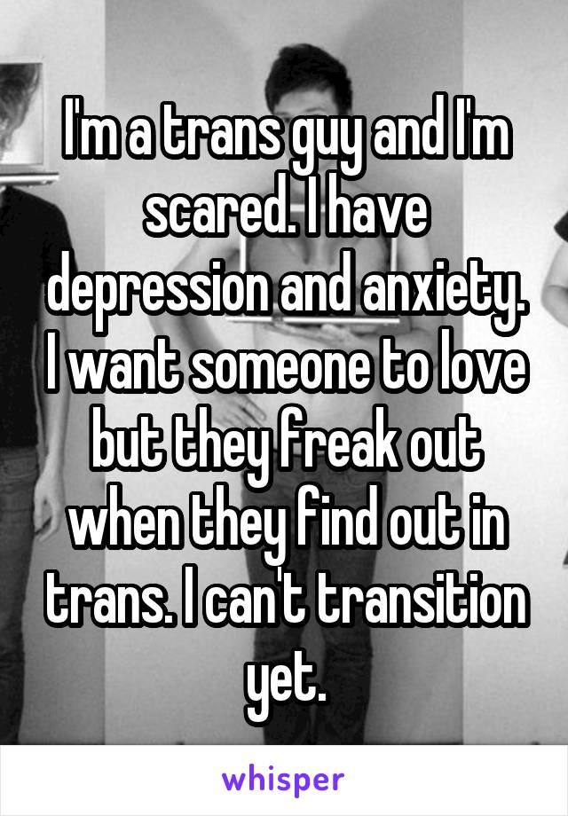 I'm a trans guy and I'm scared. I have depression and anxiety. I want someone to love but they freak out when they find out in trans. I can't transition yet.