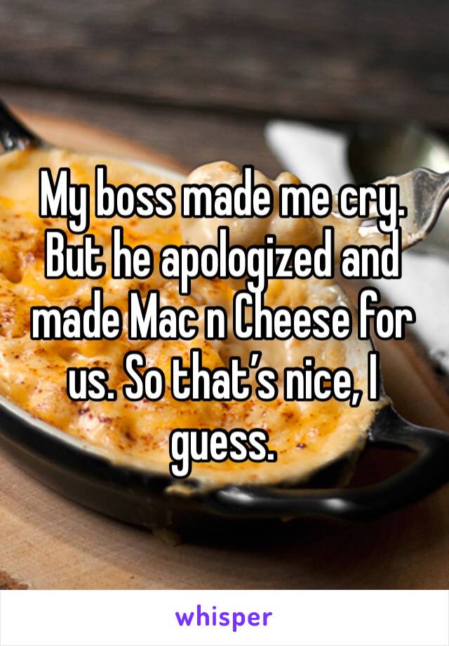 My boss made me cry. But he apologized and made Mac n Cheese for us. So that’s nice, I guess. 