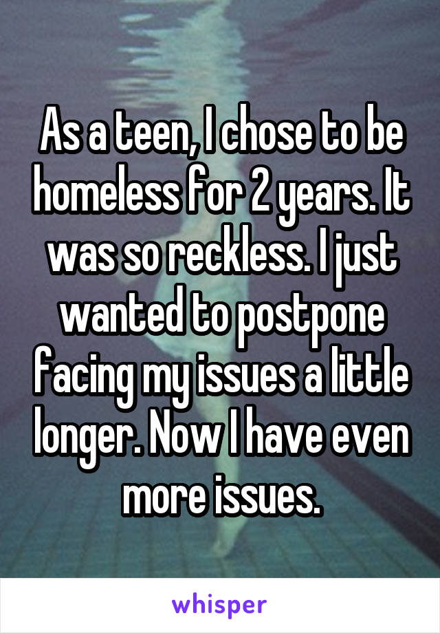 As a teen, I chose to be homeless for 2 years. It was so reckless. I just wanted to postpone facing my issues a little longer. Now I have even more issues.