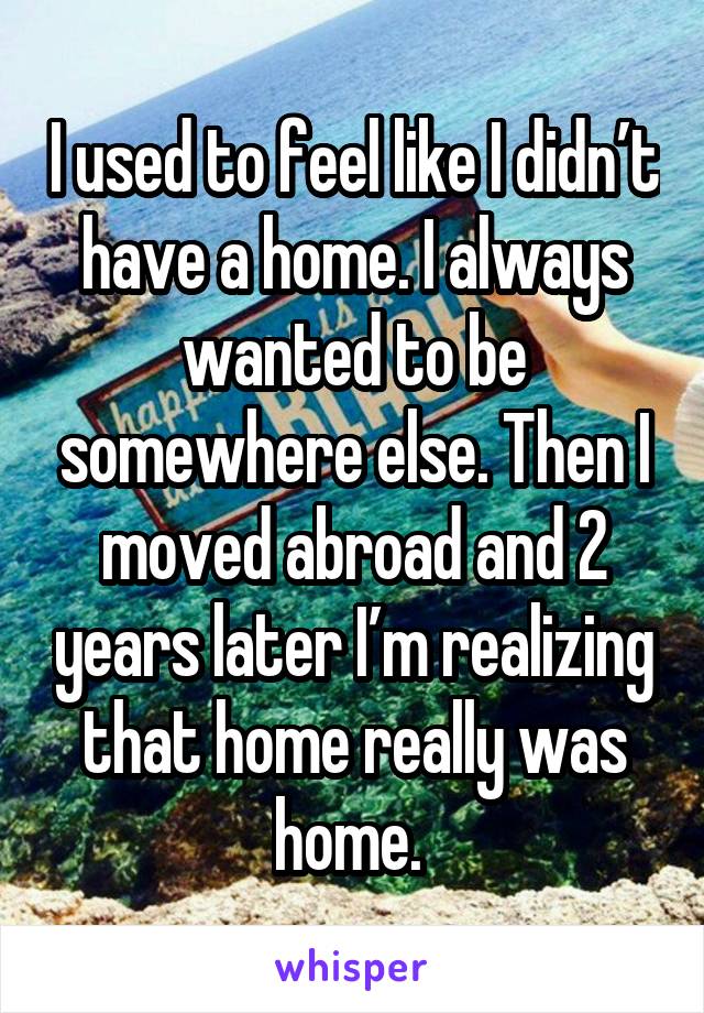 I used to feel like I didn’t have a home. I always wanted to be somewhere else. Then I moved abroad and 2 years later I’m realizing that home really was home. 