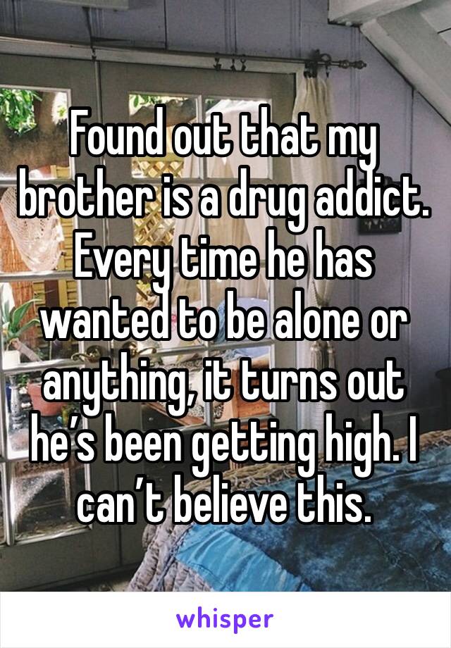 Found out that my brother is a drug addict. Every time he has wanted to be alone or anything, it turns out he’s been getting high. I can’t believe this. 