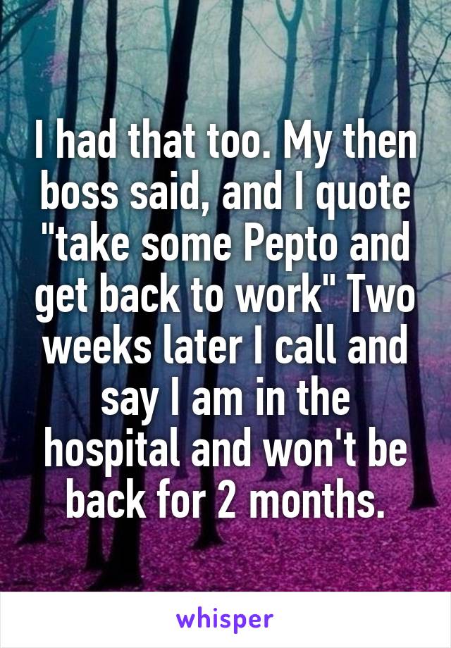 I had that too. My then boss said, and I quote "take some Pepto and get back to work" Two weeks later I call and say I am in the hospital and won't be back for 2 months.