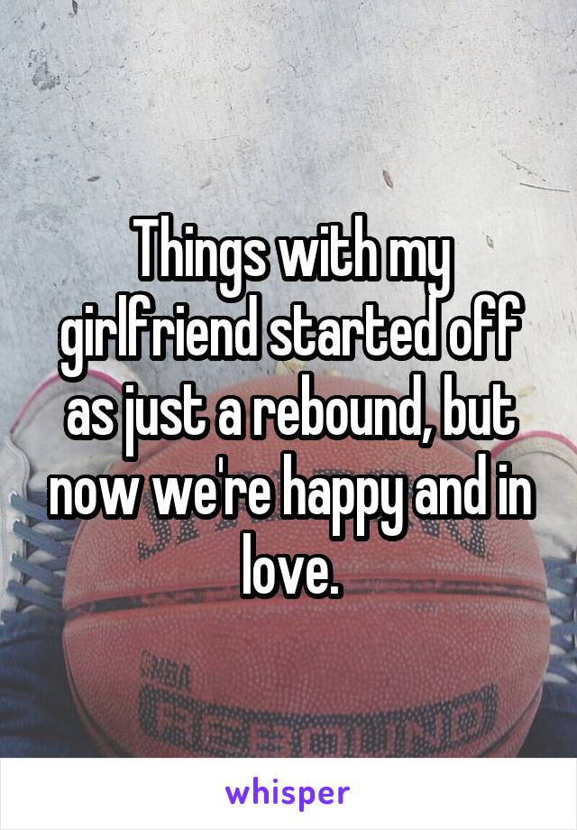 Things with my girlfriend started off as just a rebound, but now we're happy and in love.