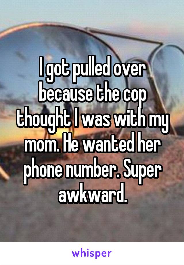 I got pulled over because the cop thought I was with my mom. He wanted her phone number. Super awkward.