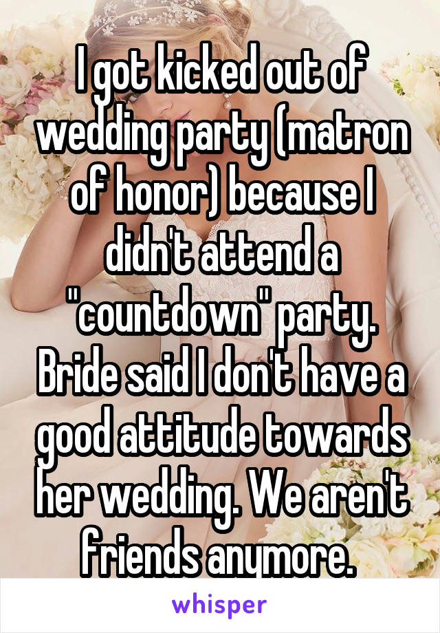 I got kicked out of wedding party (matron of honor) because I didn't attend a "countdown" party. Bride said I don't have a good attitude towards her wedding. We aren't friends anymore. 